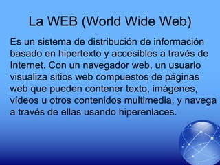 La WEB (World Wide Web)
Es un sistema de distribución de información
basado en hipertexto y accesibles a través de
Internet. Con un navegador web, un usuario
visualiza sitios web compuestos de páginas
web que pueden contener texto, imágenes,
vídeos u otros contenidos multimedia, y navega
a través de ellas usando hiperenlaces.
 