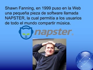 Shawn Fanning, en 1999 puso en la Web
una pequeña pieza de software llamada
NAPSTER, la cual permitía a los usuarios
de todo el mundo compartir música.
 