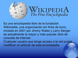 Es una enciclopedia libre de la fundación
Wikimedia, una organización sin fines de lucro,
iniciada en 2001 por Jimmy Wales y Larry Sanger
es actualmente la mayor y más popular obra de
consulta de Internet.
Cualquier usuario que tenga acceso a la red puede
modificar un articulo de esta enciclopedia.
 