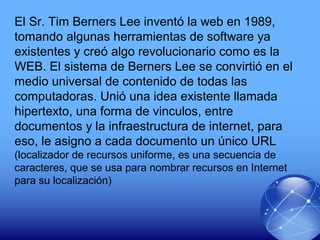 El Sr. Tim Berners Lee inventó la web en 1989,
tomando algunas herramientas de software ya
existentes y creó algo revolucionario como es la
WEB. El sistema de Berners Lee se convirtió en el
medio universal de contenido de todas las
computadoras. Unió una idea existente llamada
hipertexto, una forma de vinculos, entre
documentos y la infraestructura de internet, para
eso, le asigno a cada documento un único URL
(localizador de recursos uniforme, es una secuencia de
caracteres, que se usa para nombrar recursos en Internet
para su localización)
 