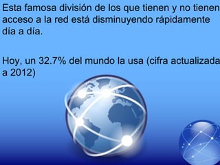Esta famosa división de los que tienen y no tienen
acceso a la red está disminuyendo rápidamente
día a día.
Hoy, un 32.7% del mundo la usa (cifra actualizada
a 2012)
 