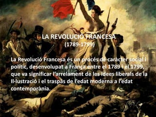 LA REVOLUCIÓ FRANCESA  (1789-1799) La Revolució Francesa és un procés de caràcter social i polític, desenvolupat a França entre el 1789 i el 1799, que va significar l’arrelament de les idees liberals de la Il·lustració i el traspàs de l’edat moderna a l’edatcontemporània. 