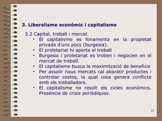 3. Liberalisme econòmic i capitalisme 3.2 Capital, treball i mercat El capitalisme es fonamenta en la propietat privada d’uns pocs (burgesia). El proletariat hi aporta el treball Burgesia i proletariat es troben i negocien en el mercat de treball. El capitalisme busca la maximització de beneficis Per assolir nous mercats cal abaratir productes i controlar costos, la qual cosa genera conflicte amb els treballadors. El capitalisme no resolt els cicles econòmics. Presència de crisis periòdiques. 