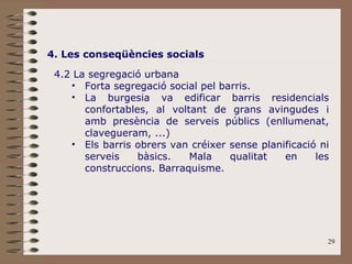 4. Les conseqüències socials 4.2 La segregació urbana Forta segregació social pel barris. La burgesia va edificar barris residencials confortables, al voltant de grans avingudes i amb presència de serveis públics (enllumenat, clavegueram, ...) Els barris obrers van créixer sense planificació ni serveis bàsics. Mala qualitat en les construccions. Barraquisme. 
