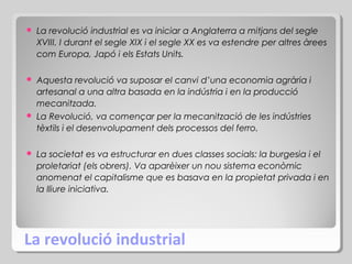 

La revolució industrial es va iniciar a Anglaterra a mitjans del segle
XVIII. I durant el segle XIX i el segle XX es va estendre per altres àrees
com Europa, Japó i els Estats Units.

Aquesta revolució va suposar el canvi d’una economia agrària i
artesanal a una altra basada en la indústria i en la producció
mecanitzada.
 La Revolució, va començar per la mecanització de les indústries
tèxtils i el desenvolupament dels processos del ferro.




La societat es va estructurar en dues classes socials: la burgesia i el
proletariat (els obrers). Va aparèixer un nou sistema econòmic
anomenat el capitalisme que es basava en la propietat privada i en
la lliure iniciativa.

La revolució industrial

 