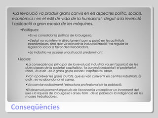 •La revolució va produir grans canvis en els aspectes polític, socials,
econòmics i en el estil de vida de la humanitat, degut a la invenció
i aplicació a gran escala de les màquines.
•Polítiques:
•Es va consolidar la política de la burgesia.
•L'estat no va intervnir directament com a patró en les activitats
econòmiques, sinó que va afavorir la industrialització i va regular la
legislació social a favor dels treballadors.
•La indústria va ocupar una situació predominant.

•Socials:
•La conseqüència principal de la revolució industrial va ser l'aparició de les
dues classes de la societat capitalista : la burgesia industrial i el proletariat
fabril , és a dir , els 2 grans grups socials : capitalista i obrer.
•Van aparèixer les grans ciutats, que es van convertir en centres industrials. És
a dir , es va abandonar el camp.
•Va canviar radicalment l'estructura professional de la població.
•El desenvolupament impetuós de l'economia va implicar un increment del
luxe i la riquesa de la burgesia i al seu torn , de la pobresa i la indigència en les
masses treballadores .

Conseqüències

 