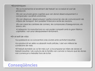 •Econòmiques:
•Es va incrementar el rendiment del treball i es va reduir el cost de
producció.
•Es van acumular grans capitals que van donar desenvolupament a
companyies i societats anònimes.
•Es van dissenyar, desenvolupar i perfeccionar les vies de comunicació i els
mitjans de transport, fent possible l'intercanvi entre les nacions.
•Es van crear les cambres de comerç, les companyies d'assegurances, els
bancs, etc.
•L'artesania i la manufactura no van poder competir amb la gran fàbrica
capitalista van anar desapareixent lentament.

•En el estil de vida:
•La població es va concentrar a les ciutats amb activitat industrial.
•La producció en sèrie va abaratir molts articles. I així van millorar les
condicions de vida.
•El treball domèstic es va fer més curt, a incomparar-se milers de dones al
treball industrial. I els costums de la família van canviar a mesura que les dones
van començar a treballar fora de la llar.

Conseqüències

 