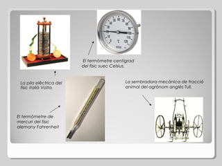 El termòmetre centígrad
del físic suec Celsius.

La pila elèctrica del
físic italià Volta.

El termòmetre de
mercuri del físic
alemany Fahrenheit

La sembradora mecànica de tracció
animal del agrònom anglès Tull.

 