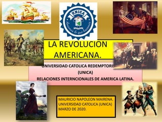 LA REVOLUCION
AMERICANA.
UNIVERSIDAD CATOLICA REDEMPTORIS MATER
(UNICA)
RELACIONES INTERNCIONALES DE AMERICA LATINA.
MAURICIO NAPOLEON MAIRENA.
UNIVERSIDAD CATOLICA (UNICA)
MARZO DE 2020.
 