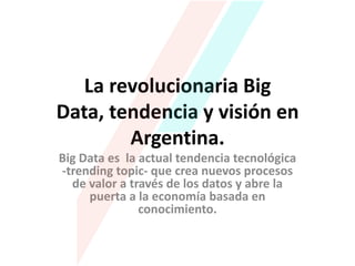 La revolucionaria Big
Data, tendencia y visión en
Argentina.
Big Data es la actual tendencia tecnológica
-trending topic- que crea nuevos procesos
de valor a través de los datos y abre la
puerta a la economía basada en
conocimiento.

 