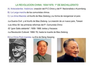 LA REVOLUCION CHINA: 1934/1976: 1º DE BACHILLERATO
A) Antecedentes históricos: creación del P.C.Chino y del P. Nacionalista o Kuomitang
B) La Larga marcha de los comunistas chinos
C) La china Maoísta: el triunfo de Mao Zedong y su forma de reorganizar el país:

-La Guerra Civil y el triunfo de Mao Zedong. La creación de un nuevo país, Taiwan
-Los Años 50: las primeras reformas del P. Comunista Chino
-El “gran Salto adelante”: 1958- 1966: éxitos y fracasos
-La Revolución Cultural: 1966/ 76, hasta la muerte de Mao Zedong

D) La China Post-maoísta. La Era de Deng Xaoping
 