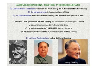 LA REVOLUCION CHINA: 1934/1976: 1º DE BACHILLERATO
A) Antecedentes históricos: creación del P.C.Chino y del P. Nacionalista o Kuomitang
B) La Larga marcha de los comunistas chinos
C) La china Maoísta: el triunfo de Mao Zedong y su forma de reorganizar el país:
-La Guerra Civil y el triunfo de Mao Zedong. La creación de un nuevo país, Taiwan
y las primeras reformas del P. Comunista Chino
-El “gran Salto adelante”: 1958- 1966: éxitos y fracasos
-La Revolución Cultural: 1966/ 76, hasta la muerte de Mao Zedong
D) La China Post-maoísta. La Era de Deng Xaoping
Chang Kai Chek Mao Zedong Deng Xao Ping
 