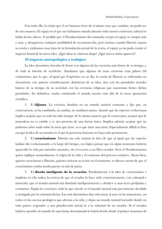 Richard Dawkins, El gen egoísta.
Con todo ello, la visión que el ser humano tiene de sí mismo tuvo que cambiar, no podía ser
de otra manera. El espejo en el que nos habíamos mirado durante toda nuestra existencia cultural se
había hecho añicos. A medida que el Neodarwinismo iba tomando cuerpo el espejo se rompía más
y más, y desaparecía cualquier posibilidad de reconstrucción, pero incluso cuando Darwin expuso
su teoría y estábamos muy lejos de la formulación actual de la teoría, el espejo ya no pudo resistir el
impacto brutal de la nueva idea. ¿Qué ideas se vinieron abajo? ¿Qué nueva visión apareció?
El impacto antropológico y teológico
La idea darwinista chocaba de frente con algunas de las creencias más frmes de su tiempo, y
de toda la historia de occidente. Añadamos que algunas de estas creencias eran pilares del
cristianismo, por lo que, al igual que Copérnico en su día, la teoría de Darwin se enfrentaba no
únicamente con quienes científcamente disintieran de su idea, sino con los postulados morales
básicos de su tiempo, de su sociedad, con las creencias religiosas que mantenían frmes dichos
postulados. En defnitiva, estaba cambiando el mundo mucho más allá de la mera aportación
científca.
1. E l fjismo. La creencia absoluta en un mundo natural constante y fjo que, en
consecuencia, ni ha cambiado, ni cambia, ni cambiará nunca. Asumir que las especies evolucionan
implica aceptar que no todo ha sido siempre de la misma manera que lo conocemos, aceptar que la
naturaleza no es estable y se nos presenta de una forma única. Implica además aceptar que no
podemos saber nada sobre la meta que tiene, si es que tiene una meta. Especialmente difícil se hizo
encajar la idea de un mundo en el que la presencia humano no haya sido permanente.
2. E l creacionismo. Darwin tan solo insinuó la idea de que al igual que las especies
habían ido evolucionando a lo largo del tiempo, era lógico pensar que en algún momento hubiera
aparecido la vida por métodos naturales, sin el recurso a un Dios creador. Será el Neodarwinismo
quien explique racionalmente el origen de la vida y el comienzo del proceso evolutivo. Ahora bien,
quienes escucharon a Darwin, quienes vivieron su teoría en el momento, se dieron cuenta de que el
creacionismo estaba siendo puesto en tela de juicio.
3. E l diseño inteligente de la creación. Paralelamente a la idea de creacionismo e
implícita en ella radica la certeza de que el creador lo hace todo conscientemente, con voluntad e
intención, que el mundo natural está diseñado inteligentemente y obedece a unas leyes prefjadas y
constantes. Según los creyentes, todo lo que sucede en el mundo natural está previamente decidido
y arraigado por la voluntad divina. Las tesis darwinistas dan relevancia al azar en las mutaciones, así
como en los sucesos geológicos que afectan a la vida, y dejan un mundo natural inestable donde no
todo parece responder a una planifcación inicial ni a la voluntad de un creador. Si el creador
hubiera querido un mundo de una forma determinada lo habría hecho desde el primer momento de
 