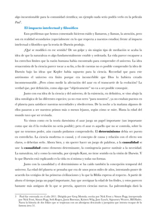 algo incuestionable para la comunidad científca; un ejemplo nada serio podéis verlo en la película
Paul3
.
El impacto intelectual y flosófco
Esos problemas que hemos comentado hicieron ruido y llamaron, y llaman, la atención, pero
son en realidad secundarios (especialmente en lo que respecta a nuestros estudios) frente al impacto
intelectual o flosófco que la teoría de Darwin produjo.
¿Qué se modifcó en ese sentido? De un golpe y sin ningún tipo de mediación se acaba la
idea de que la naturaleza es algo fundamentalmente estable y ordenada. La vida parece escaparse a
los estrechos límites que la razón humana había encontrado para comprender el universo. La idea
renacentista de la ciencia parece tocar a su fn, a fn de cuentas no es posible comprender la idea de
Darwin bajo las ideas que Kepler había supuesto para la ciencia. Recordad que para este
astrónomo el universo era fnito porque era inconcebible que Dios lo hubiera creado
inconmensurable. ¿Pero cómo medir la afectación del azar en el transcurrir de la evolución? La
verdad que, por defnición, como algo que “objetivamente” no va a ser posible conseguir.
Junto con esa idea de la ciencia y del universo, de la existencia, en defnitiva, se vino abajo la
idea ontológica de las diferentes especies; ya no eran seres “para nosotros”, ya no estaban puestos en
el planeta para satisfacer nuestras necesidades y obedecernos. De la noche a la mañana algunos de
ellos pasaron a ser nuestros primos más o menos lejanos, según cómo se mire. Hasta la edad del
mundo tuvo que ser revisada.
Ya vimos como en la teoría darwinista el azar juega un papel importante (tan importante
como que sin él la evolución no sería posible); pero el azar es aquello que no se controla, sobre lo
que no tenemos poder, aún cuando podamos comprenderlo. El determinismo debía ser puesto
en entredicho. La ciencia moderna es causal, y el concepto de causa y relación con el efecto son
claros, o deberían serlo. Ahora bien, y sin querer hacer un juego de palabras, a la causalidad se
une la casualidad como elemento determinante, la contingencia parece sustituir a la necesidad.
La naturaleza, tal y como la entendía, por ejemplo Kant, no tiene sentido en la visión de Darwin. Y
lo que Darwin está explicando es la vida en sí misma y todas sus formas.
Junto con la causalidad y el determinismo se ha caído también la concepción temporal del
universo. La edad del planeta se pensaba que era de unos pocos miles de años, intentando poner de
acuerdo los vestigios de las primeras civilizaciones y lo que la Biblia expresa al respecto. A partir de
ahora el tiempo juega un papel importante, hay que averiguar la edad de los fósiles, y estos parecen
bastante más antiguos de lo que se preveía, aparecen ciencias nuevas. La paleontología dará la
3 Paul fue estrenada en el año 2011. Dirigida por Greg Mottola; escrita por Nick Frost y Simon Pegg; interpretada
por Nick Frost, Simon Pegg, Seth Rogen, Jason Bateman, Kristen Wiig, Jane Lynch, Sigourney Weaver, Bill Hader.
Narra la historia de dos frikies que se tropiezan con un alienígena descarado y juerguista que intenta escapar de la
famosa área 51.
 