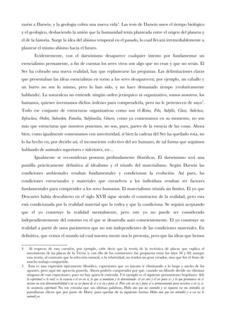 razón a Darwin, y la geología cobra una nueva vida4
. Las tesis de Darwin unen el tiempo biológico
y el geológico, deshaciendo la unión que la humanidad tenía planteada entre el origen del planeta y
el de la historia. Surge la idea del abismo temporal en el pasado, lo cual llevará irremediablemente a
plantear el mismo abismo hacia el futuro.
Evidentemente, con el darwinismo desaparece cualquier intento por fundamentar un
esencialismo permanente, a fn de cuentas los seres vivos son algo que no eran y que no serán. El
Ser ha cobrado una nueva realidad, hay que replantearse las preguntas. Las delimitaciones claras
que presentaban las ideas esencialistas en torno a los seres desaparecen; por ejemplo, un caballo y
un burro no son lo mismo, pero lo han sido, y no hace demasiado tiempo (evolutivamente
hablando). La naturaleza no entiende ningún orden jerárquico ni organizativo, somos nosotros, los
humanos, quienes inventamos dichos órdenes para comprenderla, pero no le pertenecen de suyo5
.
Todo ese conjunto de estructuras organizativas como son el Reino, Filo, Subflo, Clase, Subclase,
Infraclase, Orden, Suborden, Familia, Subfamilia, Género, como ya comentamos en su momento, no son
más que estructuras que nosotros ponemos, no son, pues, partes de la esencia de las cosas. Ahora
bien, como igualmente comentamos con anterioridad, si bien la cadena del Ser ha quedado rota, no
lo ha hecho en, por decirlo así, el inconsciente colectivo del ser humano, de tal forma que seguimos
hablando de animales superiores e inferiores, etc...
Igualmente se reconsideran posturas profundamente flosófcas. El darwinismo será una
puntilla prácticamente defnitiva al idealismo y el triunfo del materialismo. Según Darwin las
condiciones ambientales resultan fundamentales y condicionan la evolución. Así pues, las
condiciones estructurales y materiales que envuelven a los individuos resultan ser factores
fundamentales para comprender a los seres humanos. El materialismo triunfa sin límites. El yo que
Descartes había descubierto en el siglo XVII sigue siendo el constructor de la realidad, pero esta
está condicionada por la realidad material que la rodea y que la condiciona. Se seguirá aceptando
que el yo construye la realidad mentalmente, pero este yo no puede ser considerado
independientemente del entorno en el que se desarrolla auto conscientemente. El yo construye su
realidad a partir de unos parámetros que no son independientes de las condiciones materiales. En
defnitiva, que vemos el mundo tal cual nuestra mente nos lo presenta, pero que las ideas que hemos
4 Al respecto de esta cuestión, por ejemplo, cabe decir que la teoría de la tectónica de placas que explica el
movimiento de las placas de la Tierra (y con ello de los continentes) fue propuesta entre los años 50 y 60; aunque
esta teoría, al contrario que la selección natural, o la relatividad, no tendrá un gran creador, sino que fue el fruto de
mucho trabajo compartido.
5 Esta es una expresión típicamente flosófca, expresiones que yo intento ir eliminando a lo largo y ancho de los
apuntes, pero aquí me apetecía ponerla. Ahora podréis comprender por qué, cuando un flósofo decide no eliminar
ninguna de esas expresiones, pues no hay quien le entienda. Un ejemplo es el siguiente pensamiento hegeliano: Sólo
lo espiritual es lo real; es la esencia o el ser en sí, lo que se mantiene y lo determinado -el ser otro y el ser para sí- y lo que permanece en sí
mismo en esta determinabilidad o en su ser fuera de sí o es en y para sí. Pero este ser en y para sí es primeramente para nosotros o en sí, es
la sustancia espiritual. No me extraña que sus últimas palabras, Hubo uno que me entendió y ni siquiera ése me entendió, se
parodiaran (dicen que por parte de Marx) para quedar de la siguiente forma: Hubo uno que me entendió y a ese no lo
entendí yo.
 