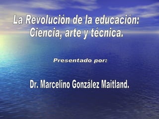 La Revolución de la educación: Ciencia, arte y técnica. Presentado por: Dr. Marcelino González Maitland. 