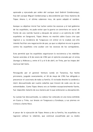 apresado y ejecutado por orden del cacique José Gabriel Condorcanqui,
hijo del cacique Miguel Condorcanqui y descendiente por línea materna de
Túpac Amaru I, el último soberano inca, de quien adoptó el nombre.
Aunque su objetivo inicial fue luchar contra los excesos y el mal gobierno
de los españoles, no pudo evitar que la guerra se convirtiera en racial. Al
frente de una nutrida hueste y después de vencer a un ejército de 1.200
españoles en Sangarará, Túpac Amaru no marchó sobre Cuzco sino que
regresó a su residencia de Tungasuca sin entrar en la ciudad; con ello
intentó facilitar una negociación de paz, ya que su objetivo no era la guerra
contra los españoles sino acabar con los excesos de los corregidores.
Esto permitió que los españoles organizaran la resistencia y los rebeldes
fueron vencidos el 8 de enero de 1781 por el ejército enviado por el virrey
Jáuregui y Aldecoa y, entre el 5 y el 6 de abril, en Tinta, por las tropas del
mariscal del Valle.
Perseguido por el general Ventura Landa en Tananico, fue hecho
prisionero, juzgado severamente, el 18 de mayo de 1781 fue obligado a
presenciar el asesinato de toda su familia. El visitador Areche lo condenó a
morir descuartizado por cuatro caballos que tirasen de cada una de sus
extremidades. Como Túpac Amaru era un hombre excepcionalmente fuerte,
fue imposible matarlo de esa manera por lo que ordenaron su decapitación.
Su cuerpo fue descuartizado, su cabeza fue colocada en una lanza exhibida
en Cuzco y Tinta, sus brazos en Tungasuca y Carabaya, y sus piernas en
Livitaca y Santa Rosa.
A pesar de la ejecución de Túpac Amaru y de su familia, los es pañoles no
lograron sofocar la rebelión, que continuó acaudillada por su medio
 