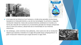  A lo largo de las historia el ser humano a vivido otras grandes revoluciones
basadas en el descubrimiento y uso de las tecnologías, la primera y segunda
revolución industrial. Estos dos acontecimientos cambiaron el mundo y la
forma de vida del ser humano en un brevísimo periodo de tiempo comparado
con el ritmo de avance y desarrollo de la humanidad en los milenios
anteriores.
 Sin embargo, como veremos mas adelante, esta nueva era de la revolución
digital que estamos viviendo en el siglo XXI puede hacer empequeñecer la
gran revolución industrial que surgió durante el siglo XVIII.
 