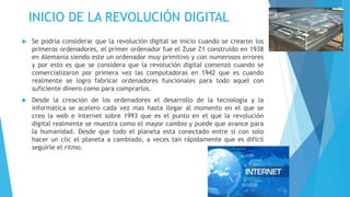 INICIO DE LA REVOLUCIÓN DIGITAL
 Se podría considerar que la revolución digital se inicio cuando se crearon los
primeros ordenadores, el primer ordenador fue el Zuse Z1 construido en 1938
en Alemania siendo este un ordenador muy primitivo y con numerosos errores
y por esto es que se considera que la revolución digital comenzó cuando se
comercializaron por primera vez las computadoras en 1942 que es cuando
realmente se logro fabricar ordenadores funcionales para todo aquel con
suficiente dinero como para comprarlos.
 Desde la creación de los ordenadores el desarrollo de la tecnología y la
informática se acelero cada vez mas hasta llegar al momento en el que se
creo la web e internet sobre 1993 que es el punto en el que la revolución
digital realmente se muestra como el mayor cambio y puede que avance para
la humanidad. Desde que todo el planeta esta conectado entre si con solo
hacer un clic el planeta a cambiado, a veces tan rápidamente que es difícil
seguirle el ritmo.
 