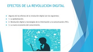 EFECTOS DE LA REVOLUCION DIGITAL
 Algunos de los efectos de la revolución digital son los siguientes:
 1. La globalización.
 2. Revolución digital y tecnologías de la información y la comunicación (TIC).
 3. La nueva economía del conocimiento.
 