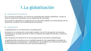 1.La globalización
 Mundialización Económica
Es un proceso económico, es uno de los resultados del sistema capitalista, ya que se
basa en maximizar beneficios con la ampliación de mercados.
En el sistema capitalista la expansión de los mercados debida a la maximización de los
beneficios, conllevó a la mundialización económica.
 Globalización
La globalización es un efecto de la mundialización.
Consiste en la creación de un mercado mundial, con el fin de suprimir las barreras
arancelarias y así poder permitir la libre circulación del capital financiero, comercial
y productivo.
Este fenómeno se clasifica en el marco general de la economía mundializada.
La globalización económica es un resultado basado en las capacidades mundiales en
tiempo real para la producción, la distribución, los cambios y el consumo que implica
la movilidad de las mercancías y los factores productivos.
 