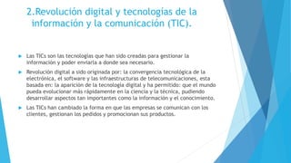 2.Revolución digital y tecnologías de la
información y la comunicación (TIC).
 Las TICs son las tecnologías que han sido creadas para gestionar la
información y poder enviarla a donde sea necesario.
 Revolución digital a sido originada por: la convergencia tecnológica de la
electrónica, el software y las infraestructuras de telecomunicaciones, esta
basada en: la aparición de la tecnología digital y ha permitido: que el mundo
pueda evolucionar más rápidamente en la ciencia y la técnica, pudiendo
desarrollar aspectos tan importantes como la información y el conocimiento.
 Las TICs han cambiado la forma en que las empresas se comunican con los
clientes, gestionan los pedidos y promocionan sus productos.
 