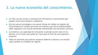 3. La nueva economía del conocimiento.
 Las TICs nos dan acceso a montones de información y conocimiento que
pueden usarse para mejorar y adaptarse.
 Con las nuevas tecnologías y las nuevas formas de trabajo se requiere de
conocimientos en campos que antes no existían y por eso es imprescindible
saber adaptarse a las nuevas demandas manteniendo una formación continua.
 La iniciativa y la capacidad de innovación a cobrado mucho valor en los
últimos, es un factor que puede ser clave para el éxito de una empresa o
proyecto.
 Todas las empresas que quieran prosperar deberán a datarse y en muchos
casos cambiar sus modelos de negocio.
 