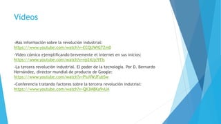 Videos
-Mas información sobre la revolución industrial:
https://www.youtube.com/watch?v=ECQUWIGTZm0
-Video cómico ejemplificando brevemente el internet en sus inicios:
https://www.youtube.com/watch?v=vp24Jjc9TIs
-La tercera revolución industrial. El poder de la tecnología. Por D. Bernardo
Hernández, director mundial de producto de Google:
https://www.youtube.com/watch?v=PIuVWJFubSw
-Conferencia tratando factores sobre la tercera revolución indutrial:
https://www.youtube.com/watch?v=QX3M8Ka9vUA
 