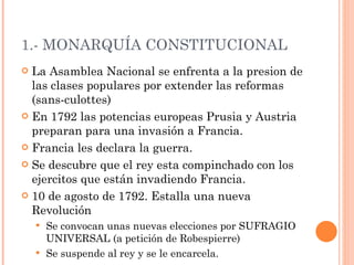 1.- MONARQUÍA CONSTITUCIONAL La Asamblea Nacional se enfrenta a la presion de las clases populares por extender las reformas (sans-culottes) En 1792 las potencias europeas Prusia y Austria preparan para una invasión a Francia. Francia les declara la guerra. Se descubre que el rey esta compinchado con los ejercitos que están invadiendo Francia.  10 de agosto de 1792. Estalla una nueva Revolución  Se convocan unas nuevas elecciones por SUFRAGIO UNIVERSAL (a petición de Robespierre) Se suspende al rey y se le encarcela. 