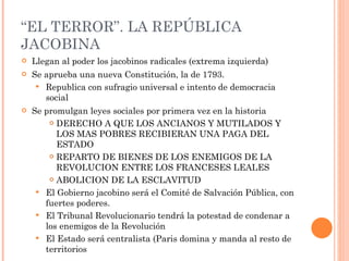“ EL TERROR”. LA REPÚBLICA JACOBINA Llegan al poder los jacobinos radicales (extrema izquierda) Se aprueba una nueva Constitución, la de 1793. Republica con sufragio universal e intento de democracia social Se promulgan leyes sociales por primera vez en la historia DERECHO A QUE LOS ANCIANOS Y MUTILADOS Y LOS MAS POBRES RECIBIERAN UNA PAGA DEL ESTADO REPARTO DE BIENES DE LOS ENEMIGOS DE LA REVOLUCION ENTRE LOS FRANCESES LEALES ABOLICION DE LA ESCLAVITUD El Gobierno jacobino será el Comité de Salvación Pública, con fuertes poderes.  El Tribunal Revolucionario tendrá la potestad de condenar a los enemigos de la Revolución El Estado será centralista (Paris domina y manda al resto de territorios 