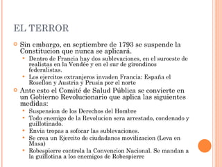 EL TERROR Sin embargo, en septiembre de 1793 se suspende la Constitucion que nunca se aplicará. Dentro de Francia hay dos sublevaciones, en el suroeste de realistas en la Vendée y en el sur de girondinos federalistas. Los ejercitos extranjeros invaden Francia: España el Rosellon y Austria y Prusia por el norte Ante esto el Comité de Salud Pública se convierte en un Gobierno Revolucionario que aplica las siguientes medidas: Suspension de los Derechos del Hombre Todo enemigo de la Revolucion sera arrestado, condenado y guillotinado.  Envia tropas a sofocar las sublevaciones.  Se crea un Ejercito de ciudadanos movilizacion (Leva en Masa)  Robespierre controla la Convencion Nacional. Se mandan a la guillotina a los enemigos de Robespierre 