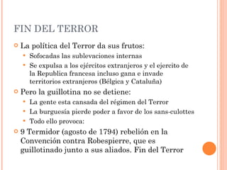 FIN DEL TERROR La política del Terror da sus frutos: Sofocadas las sublevaciones internas Se expulsa a los ejércitos extranjeros y el ejercito de la Republica francesa incluso gana e invade territorios extranjeros (Bélgica y Cataluña) Pero la guillotina no se detiene: La gente esta cansada del régimen del Terror La burguesía pierde poder a favor de los sans-culottes Todo ello provoca:  9 Termidor (agosto de 1794) rebelión en la Convención contra Robespierre, que es guillotinado junto a sus aliados. Fin del Terror 