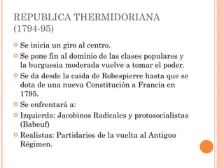 REPUBLICA THERMIDORIANA (1794-95) Se inicia un giro al centro.  Se pone fin al dominio de las clases populares y la burguesia moderada vuelve a tomar el poder. Se da desde la caida de Robespierre hasta que se dota de una nueva Constitución a Francia en 1795. Se enfrentará a:  Izquierda: Jacobinos Radicales y protosocialistas (Babeuf) Realistas: Partidarios de la vuelta al Antiguo Régimen.  