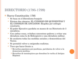 DIRECTORIO (1795-1799) Nueva Constitución: 1795 Se basa en el liberalismo burgués Existen dos cámaras: EL CONSEJO DE QUINIENTOS Y EL CONSEJO DE ANCIANOS. Elegidas por sufragio censitario.  El poder Ejecutivo quedaba en manos de un Directorio de 3 miembros.  Con ambas cosas, evitaban concentrar poderes y evitar una dictadura como la de Robespierre o una dictadura militar.  Se anularon todas las medidas sociales y democráticas del Terror. Se permitió volver a emigrados realistas.  Tuvo que hacer frente a: Revueltas populares pro-jacobinas, partidarias de volver a la democracia jacobina. Revueltas de monárquicos que deseaban la vuelta al Antiguo Régimen 