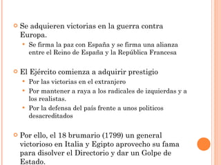 Se adquieren victorias en la guerra contra Europa. Se firma la paz con España y se firma una alianza entre el Reino de España y la República Francesa El Ejército comienza a adquirir prestigio Por las victorias en el extranjero Por mantener a raya a los radicales de izquierdas y a los realistas. Por la defensa del país frente a unos politicos desacreditados Por ello, el 18 brumario (1799) un general victorioso en Italia y Egipto aprovecho su fama para disolver el Directorio y dar un Golpe de Estado. 