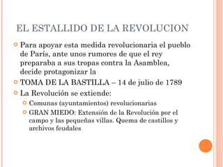EL ESTALLIDO DE LA REVOLUCION Para apoyar esta medida revolucionaria el pueblo de París, ante unos rumores de que el rey preparaba a sus tropas contra la Asamblea, decide protagonizar la  TOMA DE LA BASTILLA – 14 de julio de 1789 La Revolución se extiende: Comunas (ayuntamientos) revolucionarias GRAN MIEDO: Extensión de la Revolución por el campo y las pequeñas villas. Quema de castillos y archivos feudales 