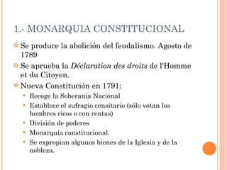 1.- MONARQUIA CONSTITUCIONAL Se produce la abolición del feudalismo. Agosto de 1789 Se aprueba la  Déclaration des droits  de l'Homme et du Citoyen. Nueva Constitución en 1791: Recoge la Soberania Nacional Establece el sufragio censitario (sólo votan los hombres ricos o con rentas) División de poderes Monarquía constitucional.  Se expropian algunos bienes de la Iglesia y de la nobleza.  
