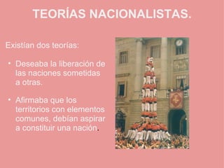 TEORÍAS NACIONALISTAS. Existían dos teorías:   Deseaba la liberación de las naciones sometidas a otras.   Afirmaba que los territorios con elementos comunes, debían aspirar a constituir una nación .   
