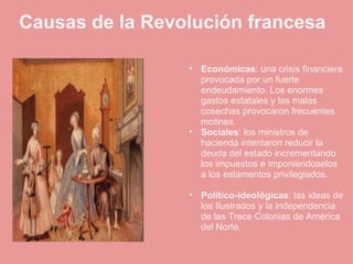    Causas de la Revolución francesa   Económicas : una crisis financiera provocada por un fuerte endeudamiento. Los enormes gastos estatales y las malas cosechas provocaron frecuentes motines.  Sociales : los ministros de hacienda intentaron reducir la deuda del estado incrementando los impuestos e imponiendoselos a los estamentos privilegiados.   Político-ideológicas : las ideas de los Ilustrados y la independencia de las Trece Colonias de América del Norte. 