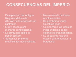 CONSECUENCIAS DEL IMPERIO Desaparición del Antiguo Régimen debio a la difusión de las ideas de los ilustrados. El rey pason a ser monarca constitucional. La burguesia subio al poder político. Surgen los primeros movimientos nacionalistas. Nueva oleada de ideas revolucionarias. Se aprobaron varias Constituciones. Comenzaron las ideas de independencia de las colonias iberoamericanas. La soberania naciona estaba controlada por la burguesia. 