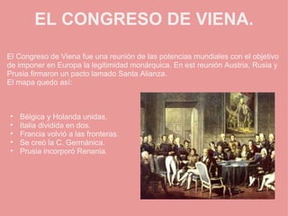 EL CONGRESO DE VIENA. El Congreso de Viena fue una reunión de las potencias mundiales con el objetivo de imponer en Europa la legitimidad monárquica. En est reunión Austria, Rusia y Prusia firmaron un pacto lamado Santa Alianza. El mapa quedo así:       Bélgica y Holanda unidas. Italia dividida en dos. Francia volvió a las fronteras. Se creó la C. Germánica. Prusia incorporó Renania. 