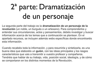 2ª parte: Dramatización
de un personaje
La segunda parte del trabajo es la dramatización de un personaje de la
revolución (un noble, un burgués o un artesano). Para comprenderlos y
entender sus circunstancias, actos y pensamientos, debéis investigar y buscar
información acerca de los temas que a continuación se plantean. En el
apartado recursos, se incluyen además webs específicas donde encontraréis
esta información.
Cuando recabéis toda la información, y para resumirla y sintetizarla, es una
buena idea que elaboréis un guión, con las ideas principales y los rasgos
característicos que vais a transmitir a vuestro profesor y compañeros.
Tendréis que hablar de su trabajo, vida, posición social, ideología, y de cómo
se comportaron en los distintos momentos de la Revolución.

 