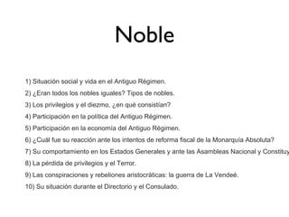 Noble
1) Situación social y vida en el Antiguo Régimen.
2) ¿Eran todos los nobles iguales? Tipos de nobles.
3) Los privilegios y el diezmo, ¿en qué consistían?
4) Participación en la política del Antiguo Régimen.
5) Participación en la economía del Antiguo Régimen.
6) ¿Cuál fue su reacción ante los intentos de reforma fiscal de la Monarquía Absoluta?

7) Su comportamiento en los Estados Generales y ante las Asambleas Nacional y Constituy
8) La pérdida de privilegios y el Terror.
9) Las conspiraciones y rebeliones aristocráticas: la guerra de La Vendeé.
10) Su situación durante el Directorio y el Consulado.

 