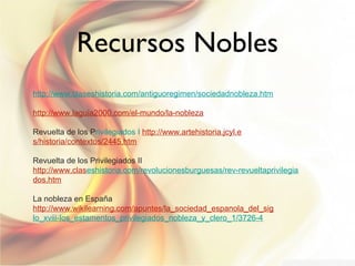 Recursos Nobles
http://www.claseshistoria.com/antiguoregimen/sociedadnobleza.htm
http://www.laguia2000.com/el-mundo/la-nobleza
Revuelta de los Privilegiados I http://www.artehistoria.jcyl.e
s/historia/contextos/2445.htm
Revuelta de los Privilegiados II
http://www.claseshistoria.com/revolucionesburguesas/rev-revueltaprivilegia
dos.htm
La nobleza en España
http://www.wikilearning.com/apuntes/la_sociedad_espanola_del_sig
lo_xviii-los_estamentos_privilegiados_nobleza_y_clero_1/3726-4

 