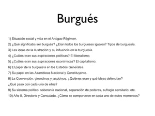 Burgués
1) Situación social y vida en el Antiguo Régimen.
2) ¿Qué significaba ser burgués? ¿Eran todos los burgueses iguales? Tipos de burguesía.
3) Las ideas de la Ilustración y su influencia en la burguesía.
4) ¿Cuáles eran sus aspiraciones políticas? El liberalismo.
5) ¿Cuáles eran sus aspiraciones económicas? El capitalismo.
6) El papel de la burguesía en los Estados Generales.
7) Su papel en las Asambleas Nacional y Constituyente.
8) La Convención: girondinos y jacobinos. ¿Quiénes eran y qué ideas defendían?
¿Qué pasó con cada uno de ellos?
9) Su sistema político: soberanía nacional, separación de poderes, sufragio censitario, etc.
10) Año II, Directorio y Consulado. ¿Cómo se comportaron en cada uno de estos momentos?

 
