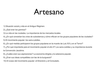 Artesano
1) Situación social y vida en el Antiguo Régimen.
2) ¿Qué eran los gremios?
3) La vida en las ciudades. La importancia de los mercados locales.
4) ¿En qué consistían los crisis de subsistencia y cómo influían en los grupos populares de las ciudades?
5) El movimiento popular: los sans-culottes.
6) ¿En qué medida participaron los grupos populares en la muerte de Luis XVI y en el Terror?
7) ¿Por qué importante para el movimiento popular el año II? Los sans-culottes y su importancia durante
la Convención Jacobina.
8) ¿Cuáles eran sus aspiraciones? La economía dirigida y la soberanía popular.
9) ¿Eran sus ideas compatibles con las de la burguesía?
10) El ocaso del movimiento popular: el Directorio y el Consulado.

 
