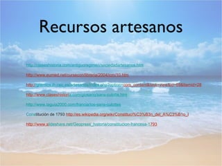 Recursos artesanos
http://claseshistoria.com/antiguoregimen/sociedadartesanos.htm
http://www.eumed.net/cursecon/libreria/2004/icm/10.htm
http://gremios.ih.csic.es/artesanos/index.php?option=com_content&task=view&id=69&Itemid=28
http://www.claseshistoria.com/glosario/sans-culotte.htm
http://www.laguia2000.com/francia/los-sans-culottes
Constitución de 1793 http://es.wikipedia.org/wiki/Constituci%C3%B3n_del_A%C3%B1o_I
http://www.slideshare.net/Geopress_historia/constitucion-francesa-1793

 