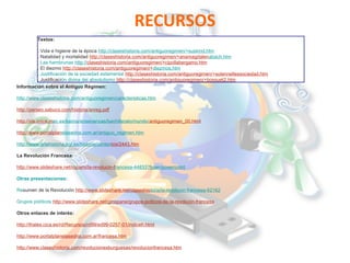 RECURSOS
Textos:
. Vida e higiene de la época http://claseshistoria.com/antiguoregimen/+suskind.htm
. Natalidad y mortalidad http://claseshistoria.com/antiguoregimen/+anamagdalenabach.htm
. Las hambrunas http://claseshistoria.com/antiguoregimen/+cipollabergamo.htm
. El diezmo http://claseshistoria.com/antiguoregimen/+diezmos.htm
. Justificación de la sociedad estamental http://claseshistoria.com/antiguoregimen/+solennellessociedad.htm
. Justificación divina del absolutismo http://claseshistoria.com/antiguoregimen/+bossuet2.htm
Información sobre el Antiguo Régimen:
http://www.claseshistoria.com/antiguoregimen/caracteristicas.htm
http://perseo.sabuco.com/historia/anreg.pdf
http://iris.cnice.mec.es/kairos/ensenanzas/bachillerato/mundo/antiguoregimen_00.html
http://www.portalplanetasedna.com.ar/antiguo_regimen.htm
http://www.artehistoria.jcyl.es/historia/contextos/2443.htm
La Revolución Francesa:
http://www.slideshare.net/ropami/la-revolucin-francesa-44833?type=powerpoint
Otras presentaciones:
Resumen de la Revolución http://www.slideshare.net/claseshistoria/la-revolucin-francesa-62162
Grupos políticos http://www.slideshare.net/ginopane/grupos-polticos-de-la-revolucin-francesa
Otros enlaces de interés:
http://thales.cica.es/rd/Recursos/rd99/ed99-0257-01/indiceh.html
http://www.portalplanetasedna.com.ar/francesa.htm
http://www.claseshistoria.com/revolucionesburguesas/revolucionfrancesa.htm

 