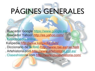 PÁGINES GENERALES
. Buscador Google https://www.google.es/
. Buscador Yahoo! http://es.yahoo.com/
. Enciclopedia online
Kalipedia http://www.kalipedia.com/
. Diccionario de la RAE http://www.rae.es/rae.html
. Artehistoria.com http://www.artehistoria.jcyl.es/
. Claseshistoria.com http://www.claseshistoria.com/

 