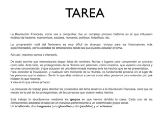 TAREA
La Revolución Francesa, como vas a comprobar, fue un complejo proceso histórico en el que influyeron
multitud de factores: económicos, sociales, humanos, políticos, filosóficos, etc.
La comprensión total del fenómeno es muy difícil de alcanzar, incluso para los historiadores más
experimentados, por la cantidad de dimensiones desde las que puedes estudiar el tema.
Aún así, nosotros vamos a intentarlo.
De nada serviría que memorizarais largas listas de nombres, fechas y lugares para comprender un proceso
como este. Ante todo, los protagonistas de la Historia son personas, como nosotros, que vivieron una época y
en unas circunstancias, y que actuaron de una determinada manera ante los hechos que se les presentaban.
Para entender la Revolución, y cualquier otro momento de la Historia, es fundamental ponerse en el lugar de
las personas que lo vivieron. Sentir lo que ellas sintieron y pensar como ellas pensaron para entender por qué
hicieron lo que hicieron.
Y eso es lo que vamos a hacer.
La propuesta de trabajo para abordar los contenidos del tema relativos a la Revolución Francesa, será que os
metáis en la piel de los protagonistas, de las personas que vivieron estos hechos.
Este trabajo lo abordaremos mediante los grupos en que hemos dividido la clase. Cada uno de los
componentes adoptará el papel de un individuo perteneciente a un determinado grupo social.
Un aristócrata, dos burgueses (uno girondino y otro jacobino) y un artesano.

 